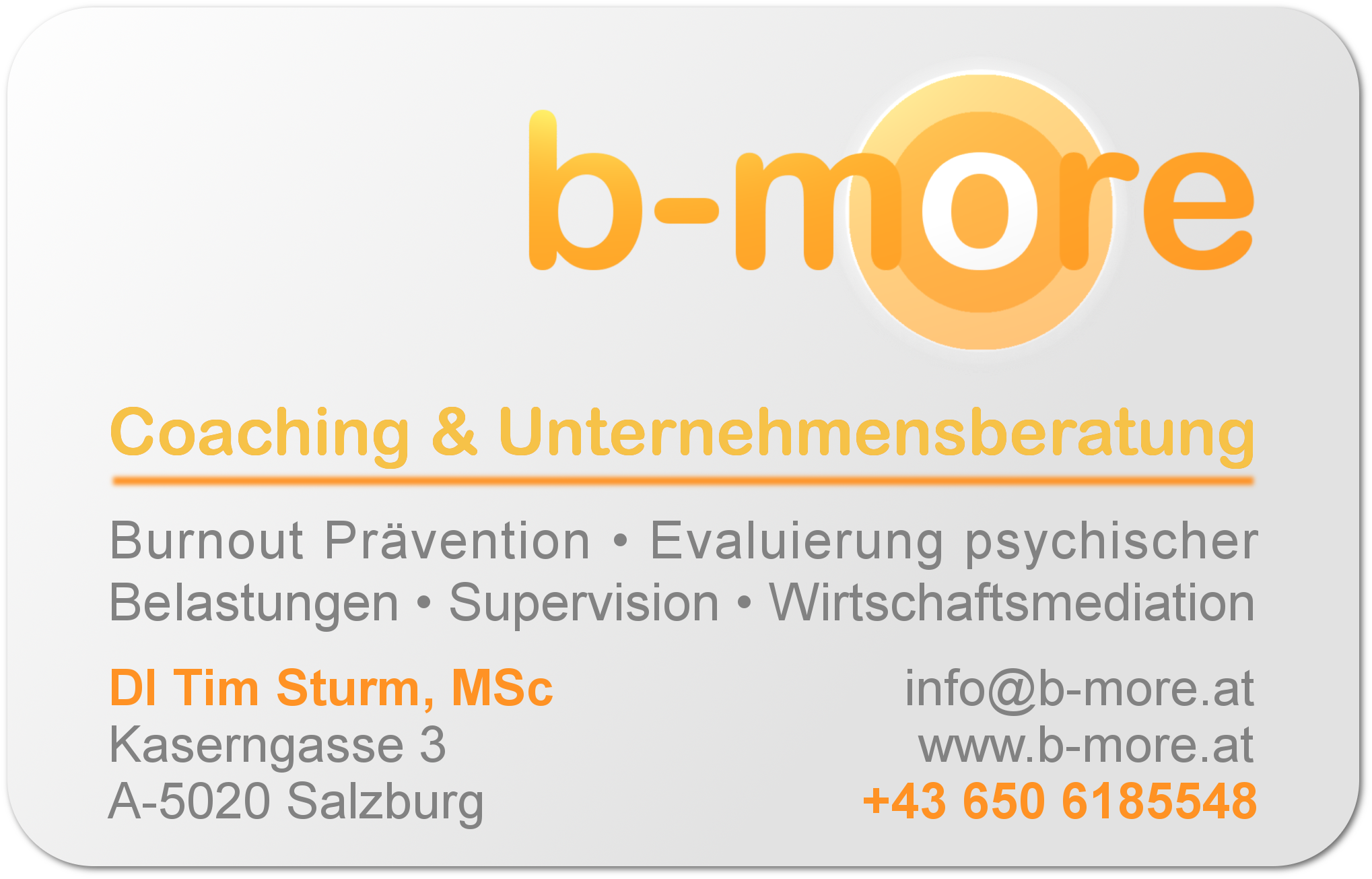 b-more Coaching & Unternehmensberatung Dipl.-Ing. Tim Sturm, MSc  Kaserngasse 3 A-5020 Salzburg 
Tel.: +43 650 6185548 info@b-more.at  Ihre kompetente Praxis fr     
Coaching, Mediation und Supervision